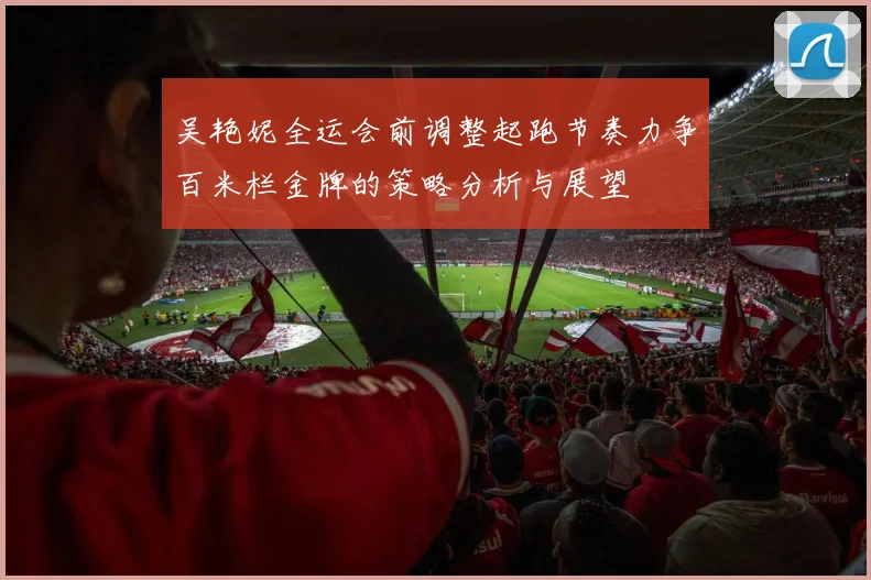 吴艳妮全运会前调整起跑节奏力争百米栏金牌的策略分析与展望