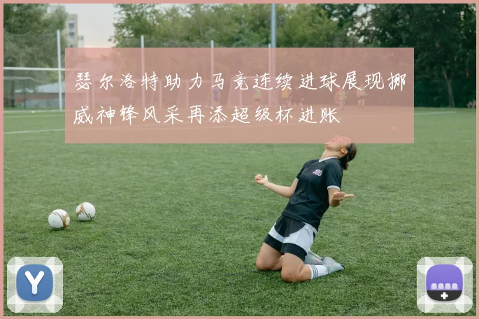 瑟尔洛特助力马竞连续进球展现挪威神锋风采再添超级杯进账