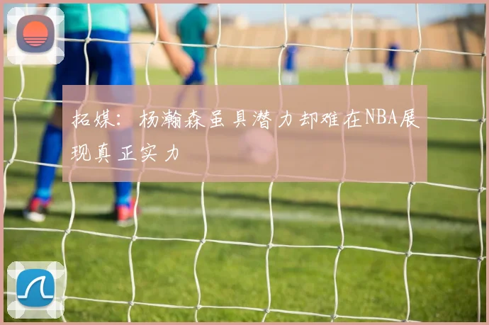 拓媒：杨瀚森虽具潜力却难在NBA展现真正实力