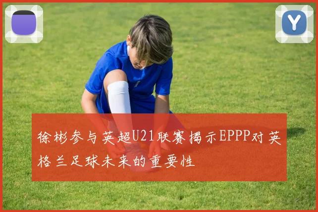 徐彬参与英超U21联赛揭示EPPP对英格兰足球未来的重要性