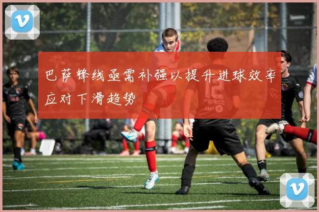 巴萨锋线亟需补强以提升进球效率应对下滑趋势