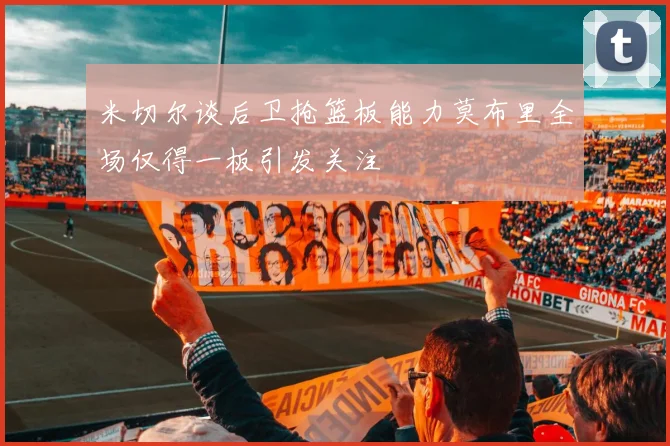 米切尔谈后卫抢篮板能力莫布里全场仅得一板引发关注