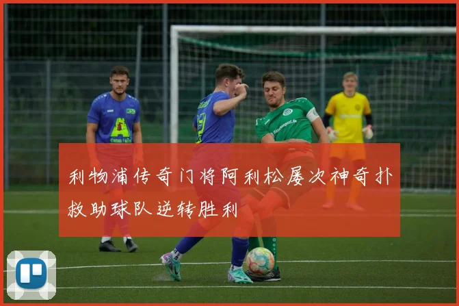 利物浦传奇门将阿利松屡次神奇扑救助球队逆转胜利