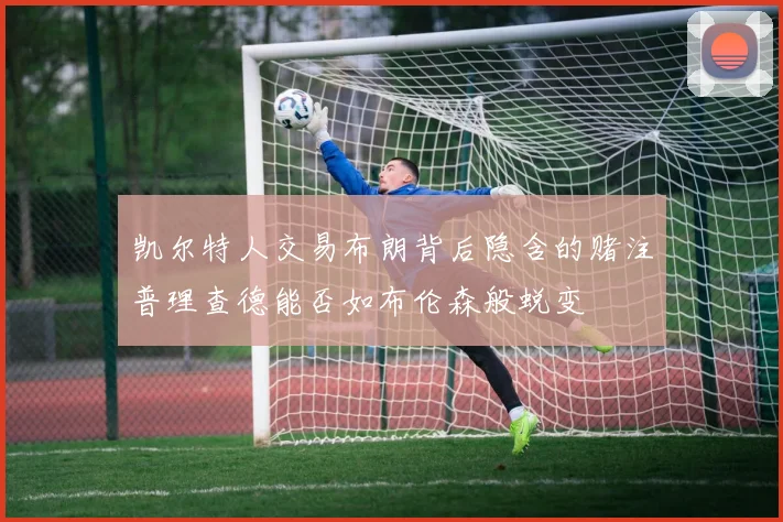凯尔特人交易布朗背后隐含的赌注普理查德能否如布伦森般蜕变