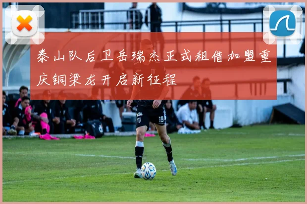 泰山队后卫岳瑞杰正式租借加盟重庆铜梁龙开启新征程