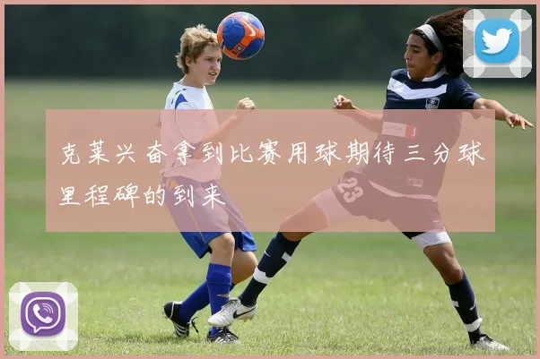 克莱兴奋拿到比赛用球期待三分球里程碑的到来