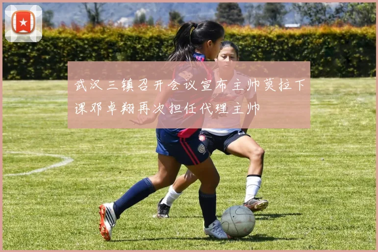 武汉三镇召开会议宣布主帅莫拉下课邓卓翔再次担任代理主帅