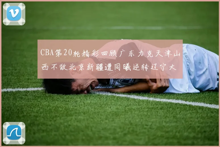CBA第20轮精彩回顾广东力克天津山西不敌北京新疆遭同曦逆转辽宁大胜四川