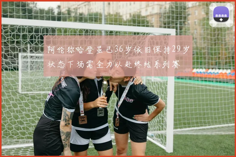 阿伦称哈登虽已36岁依旧保持29岁状态下场需全力以赴终结系列赛