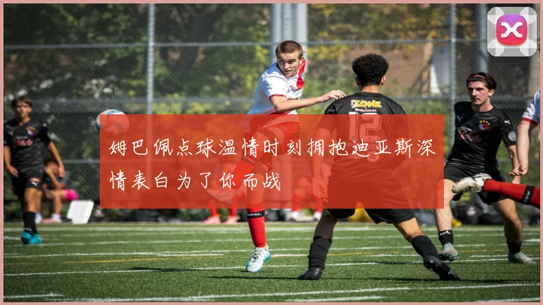 姆巴佩点球温情时刻拥抱迪亚斯深情表白为了你而战