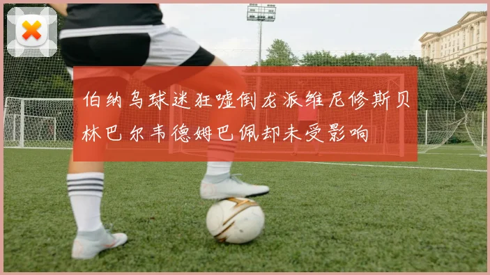 伯纳乌球迷狂嘘倒龙派维尼修斯贝林巴尔韦德姆巴佩却未受影响