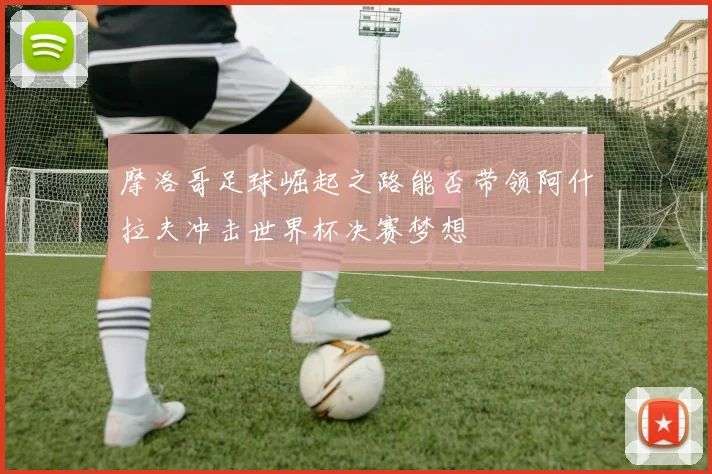 摩洛哥足球崛起之路能否带领阿什拉夫冲击世界杯决赛梦想